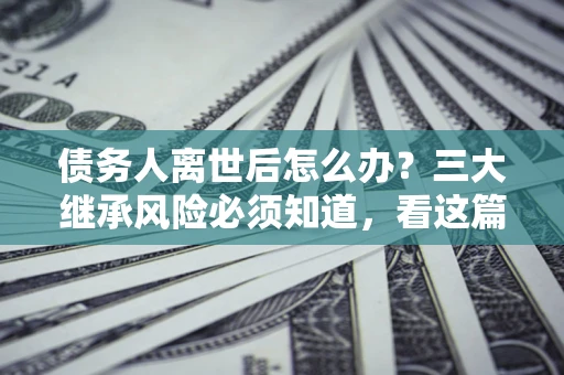 武汉债务人离世后怎么办？三大继承风险必须知道，看这篇就够了