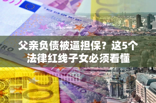 武汉父亲负债被逼担保？这5个法律红线子女必须看懂